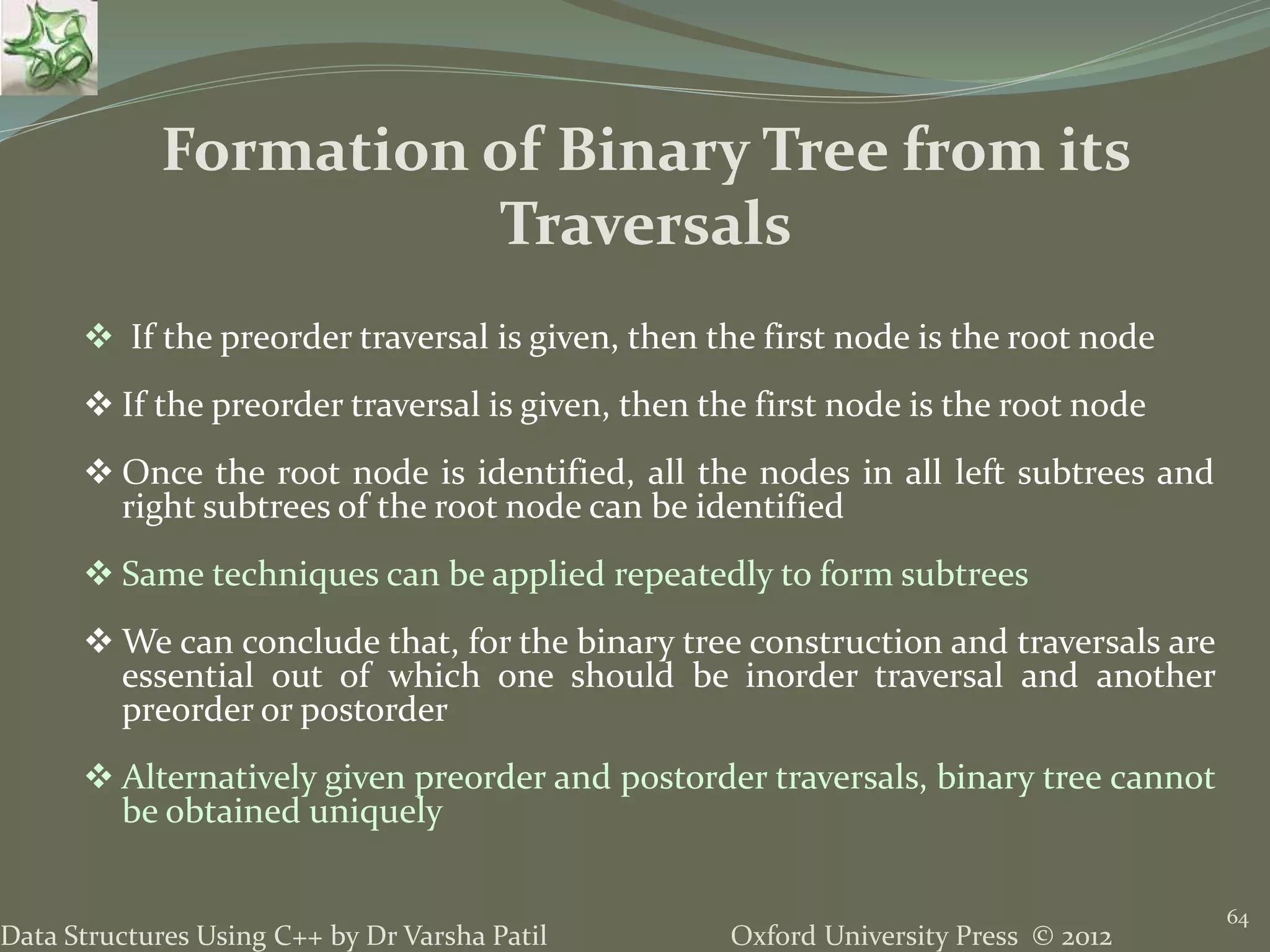 Oxford University Press © 2012Data Structures Using C++ by Dr Varsha Patil 64  If the preorder traversal is given, then the first node is the root node  If the preorder traversal is given, then the first node is the root node  Once the root node is identified, all the nodes in all left subtrees and right subtrees of the root node can be identified  Same techniques can be applied repeatedly to form subtrees  We can conclude that, for the binary tree construction and traversals are essential out of which one should be inorder traversal and another preorder or postorder  Alternatively given preorder and postorder traversals, binary tree cannot be obtained uniquely Formation of Binary Tree from its Traversals 