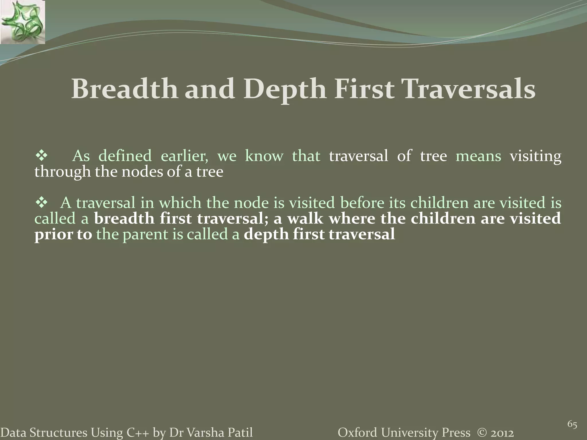Oxford University Press © 2012Data Structures Using C++ by Dr Varsha Patil 65  As defined earlier, we know that traversal of tree means visiting through the nodes of a tree  A traversal in which the node is visited before its children are visited is called a breadth first traversal; a walk where the children are visited prior to the parent is called a depth first traversal Breadth and Depth First Traversals 