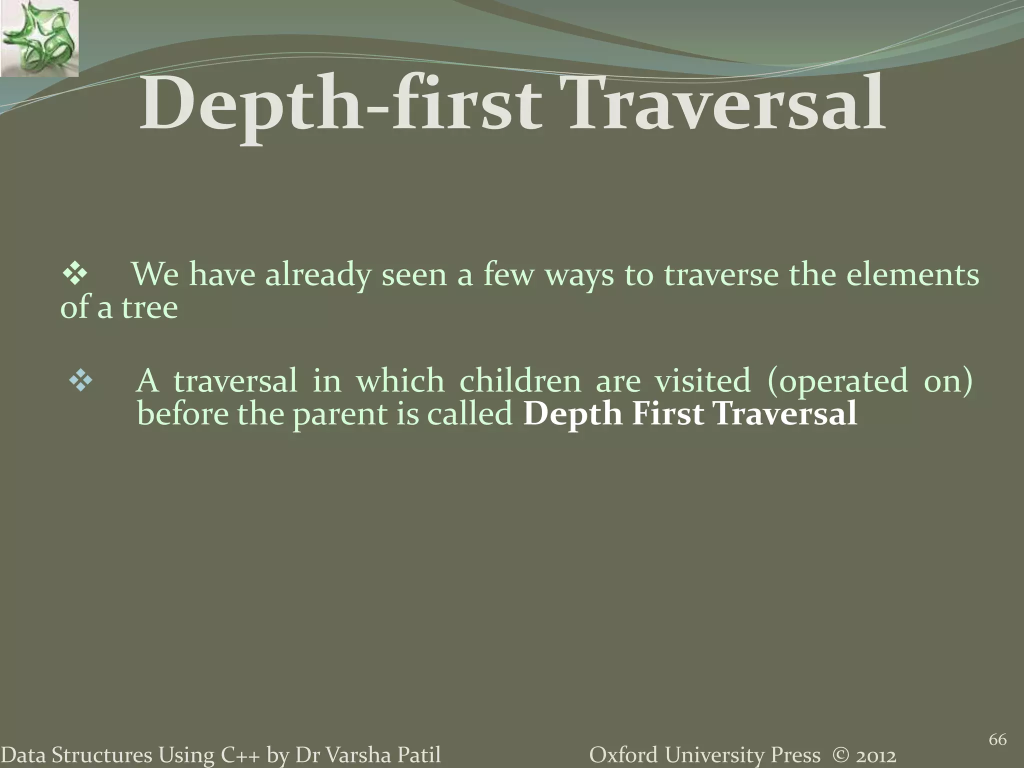 Oxford University Press © 2012Data Structures Using C++ by Dr Varsha Patil 66  We have already seen a few ways to traverse the elements of a tree  A traversal in which children are visited (operated on) before the parent is called Depth First Traversal Depth-first Traversal 