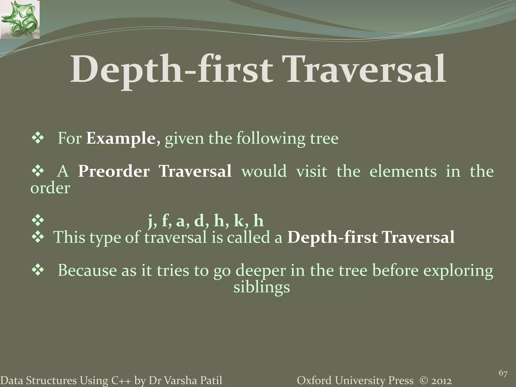 Oxford University Press © 2012Data Structures Using C++ by Dr Varsha Patil 67  For Example, given the following tree  A Preorder Traversal would visit the elements in the order  j, f, a, d, h, k, h  This type of traversal is called a Depth-first Traversal  Because as it tries to go deeper in the tree before exploring siblings Depth-first Traversal 