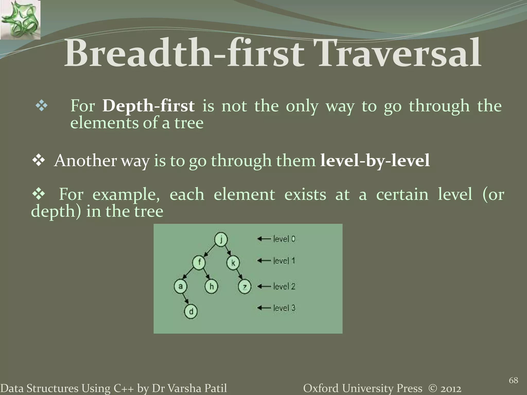 Oxford University Press © 2012Data Structures Using C++ by Dr Varsha Patil 68  For Depth-first is not the only way to go through the elements of a tree  Another way is to go through them level-by-level  For example, each element exists at a certain level (or depth) in the tree Breadth-first Traversal 