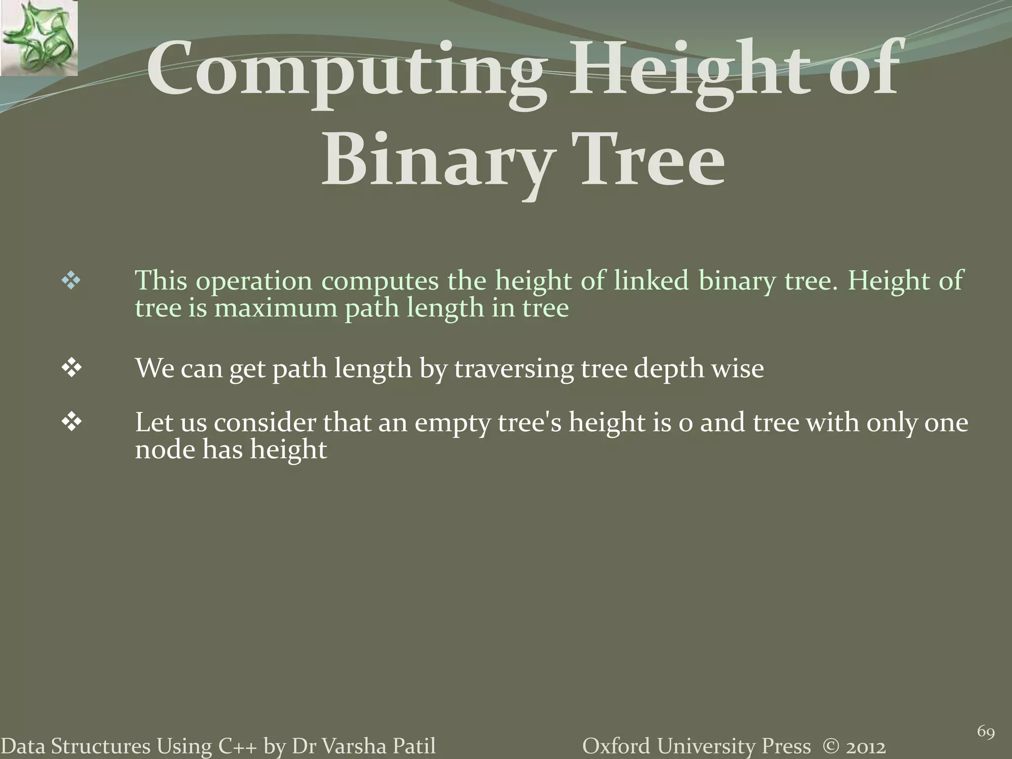 Oxford University Press © 2012Data Structures Using C++ by Dr Varsha Patil 69  This operation computes the height of linked binary tree. Height of tree is maximum path length in tree  We can get path length by traversing tree depth wise  Let us consider that an empty tree's height is 0 and tree with only one node has height Computing Height of Binary Tree 