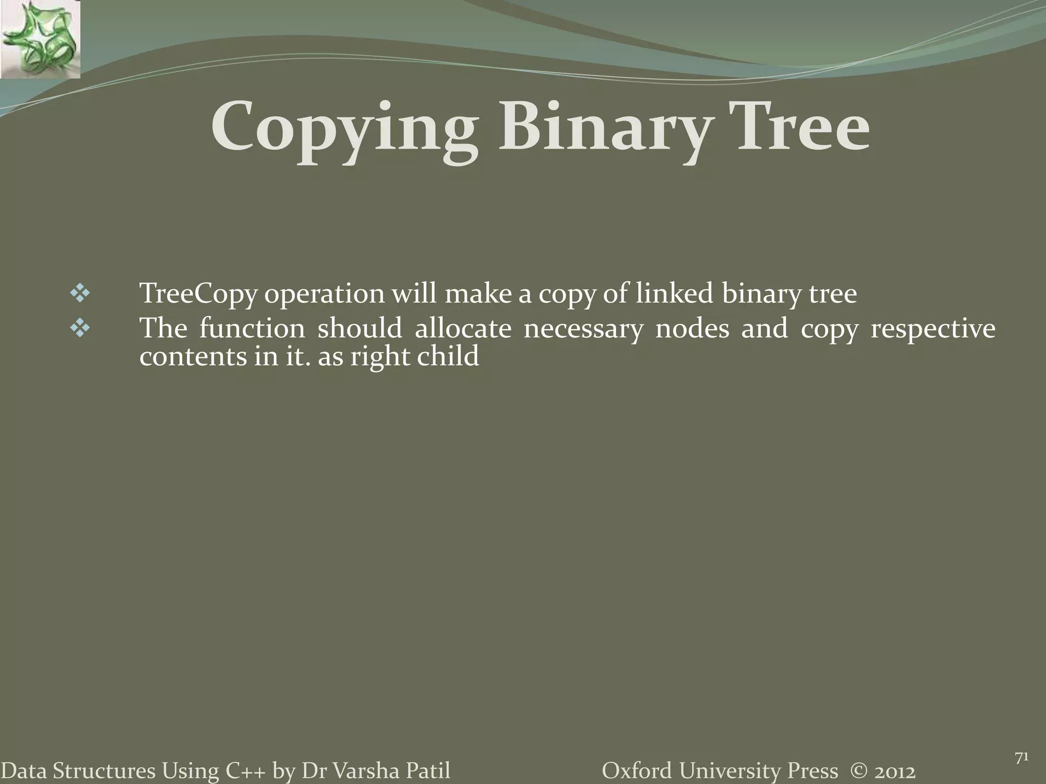 Oxford University Press © 2012Data Structures Using C++ by Dr Varsha Patil 71  TreeCopy operation will make a copy of linked binary tree  The function should allocate necessary nodes and copy respective contents in it. as right child Copying Binary Tree 