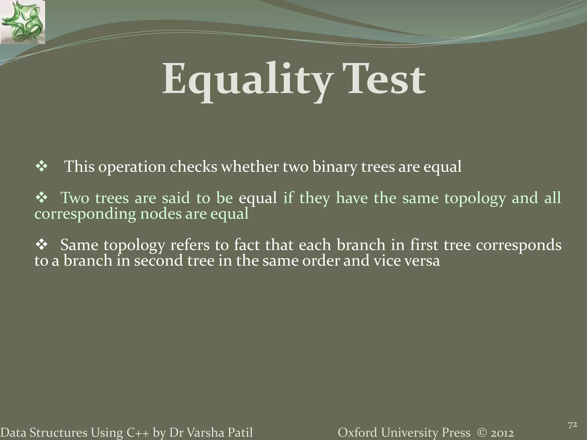 Oxford University Press © 2012Data Structures Using C++ by Dr Varsha Patil 72  This operation checks whether two binary trees are equal  Two trees are said to be equal if they have the same topology and all corresponding nodes are equal  Same topology refers to fact that each branch in first tree corresponds to a branch in second tree in the same order and vice versa Equality Test 