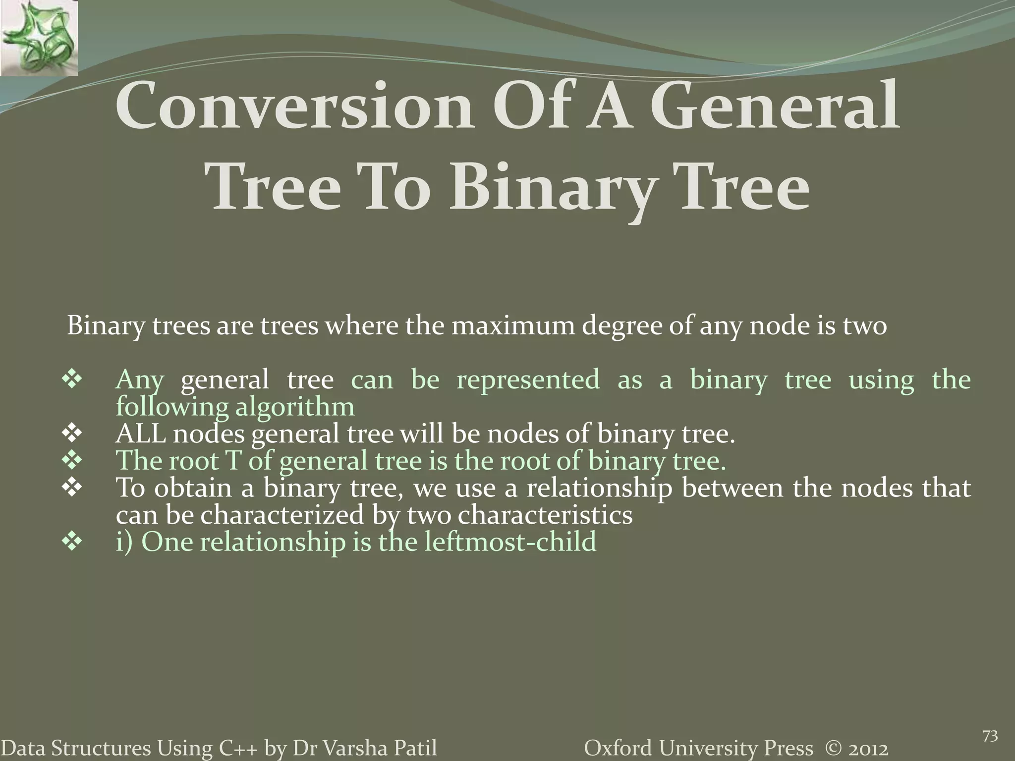Oxford University Press © 2012Data Structures Using C++ by Dr Varsha Patil 73 Binary trees are trees where the maximum degree of any node is two  Any general tree can be represented as a binary tree using the following algorithm  ALL nodes general tree will be nodes of binary tree.  The root T of general tree is the root of binary tree.  To obtain a binary tree, we use a relationship between the nodes that can be characterized by two characteristics  i) One relationship is the leftmost-child Conversion Of A General Tree To Binary Tree 