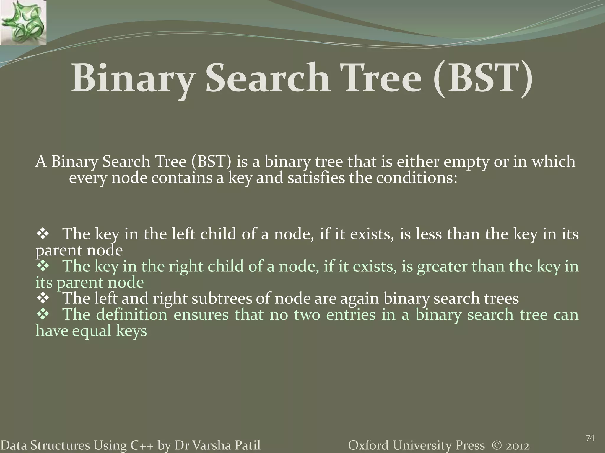 Oxford University Press © 2012Data Structures Using C++ by Dr Varsha Patil 74 A Binary Search Tree (BST) is a binary tree that is either empty or in which every node contains a key and satisfies the conditions:  The key in the left child of a node, if it exists, is less than the key in its parent node  The key in the right child of a node, if it exists, is greater than the key in its parent node  The left and right subtrees of node are again binary search trees  The definition ensures that no two entries in a binary search tree can have equal keys Binary Search Tree (BST) 