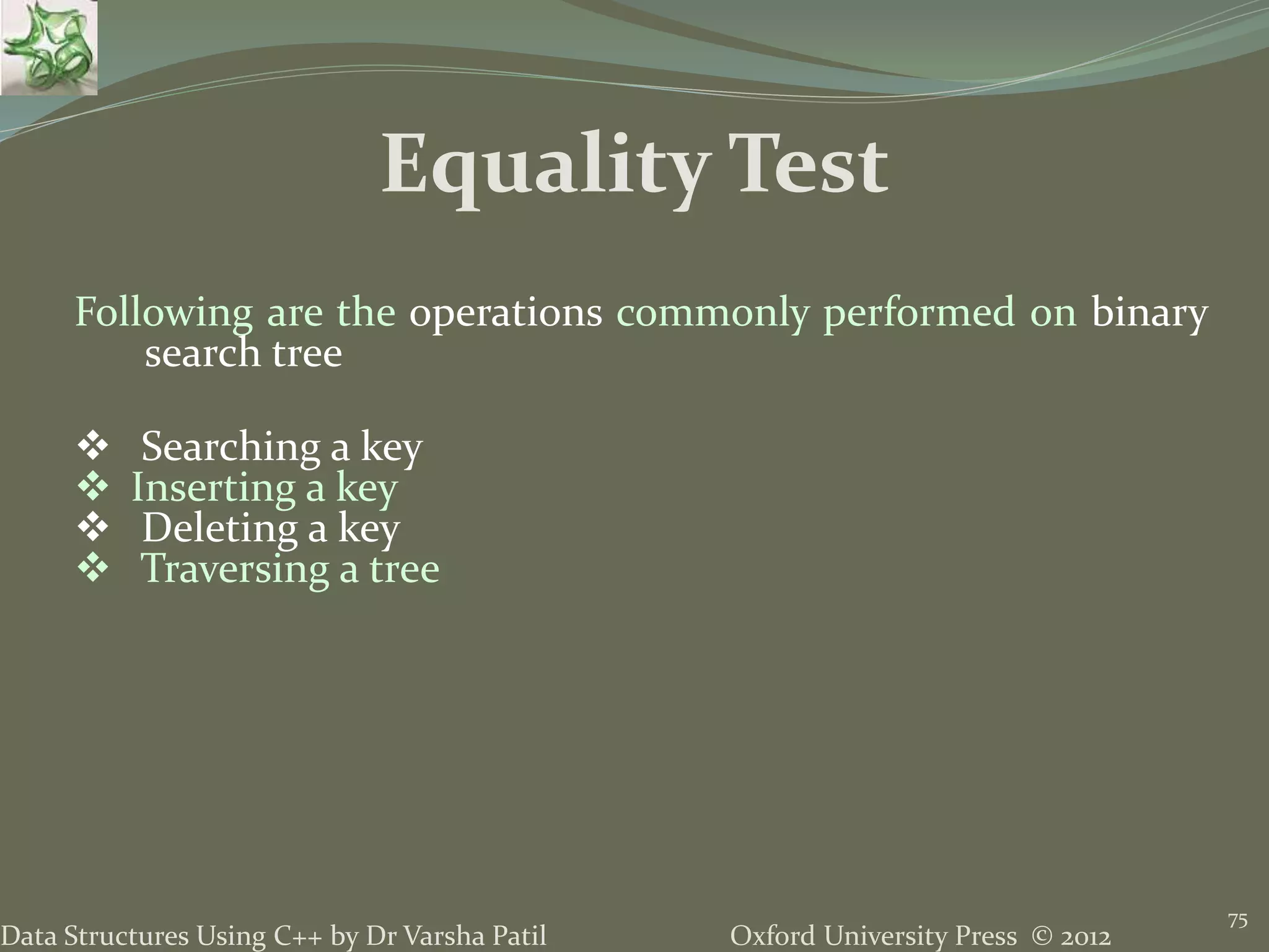 Oxford University Press © 2012Data Structures Using C++ by Dr Varsha Patil 75 Following are the operations commonly performed on binary search tree  Searching a key  Inserting a key  Deleting a key  Traversing a tree Equality Test 