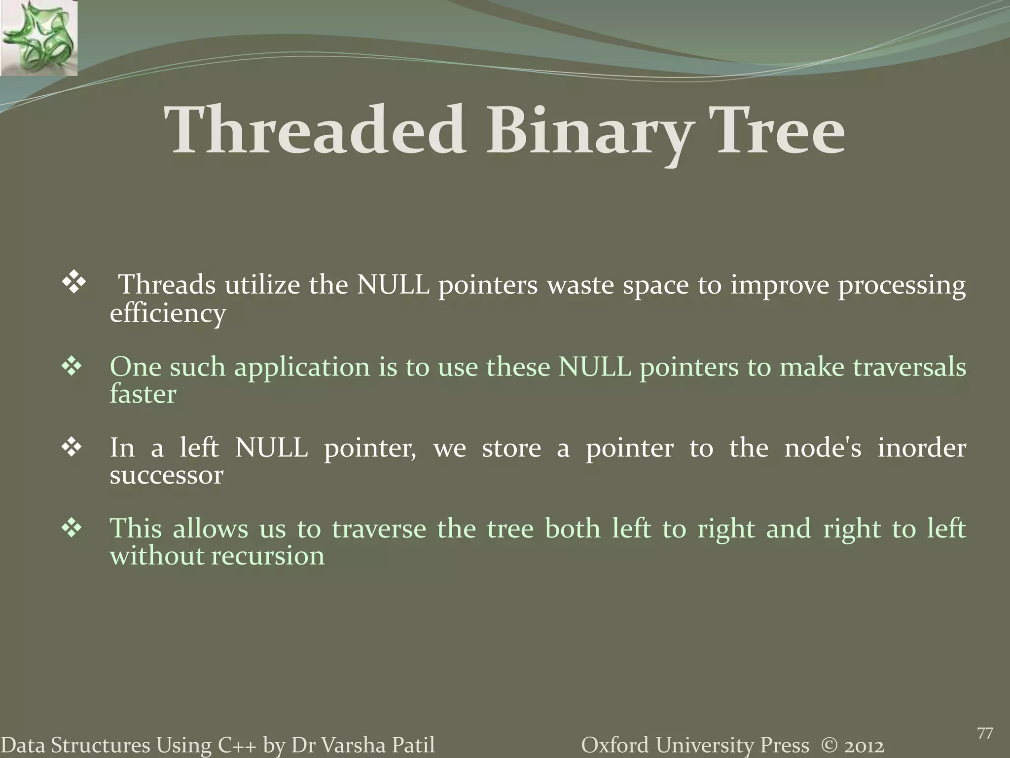 Oxford University Press © 2012Data Structures Using C++ by Dr Varsha Patil 77  Threads utilize the NULL pointers waste space to improve processing efficiency  One such application is to use these NULL pointers to make traversals faster  In a left NULL pointer, we store a pointer to the node's inorder successor  This allows us to traverse the tree both left to right and right to left without recursion Threaded Binary Tree 