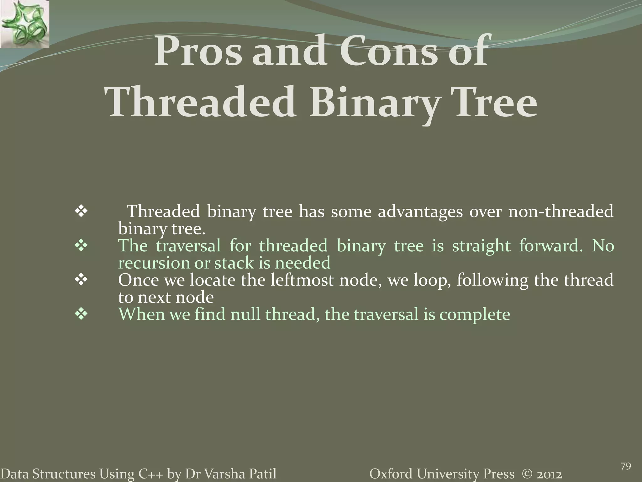 Oxford University Press © 2012Data Structures Using C++ by Dr Varsha Patil 79  Threaded binary tree has some advantages over non-threaded binary tree.  The traversal for threaded binary tree is straight forward. No recursion or stack is needed  Once we locate the leftmost node, we loop, following the thread to next node  When we find null thread, the traversal is complete Pros and Cons of Threaded Binary Tree 