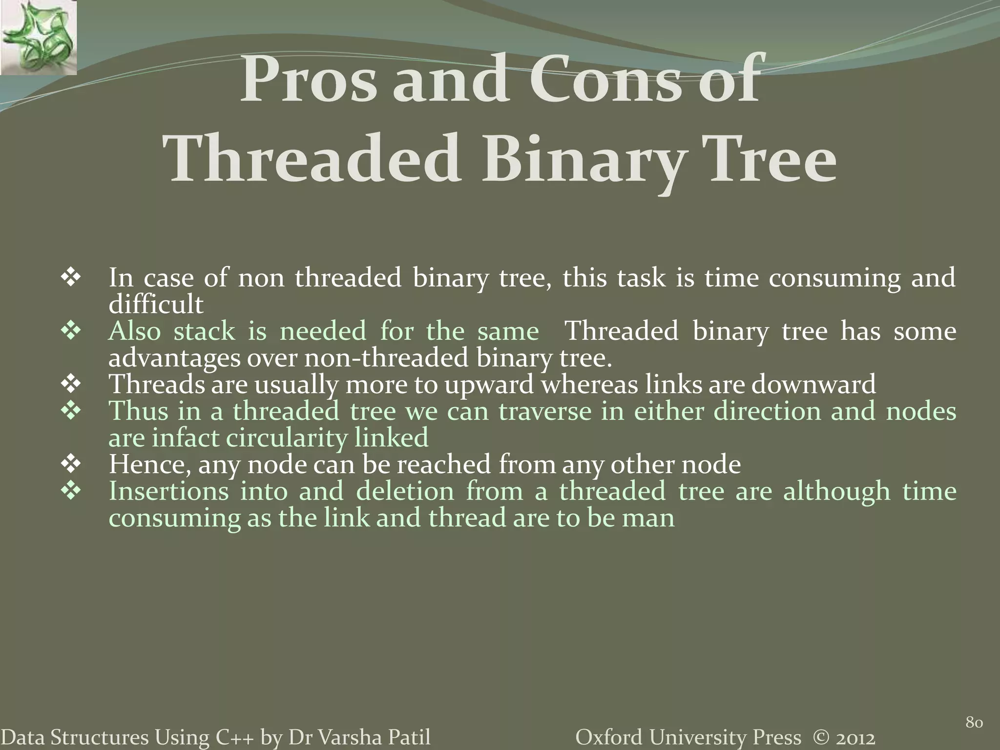 Oxford University Press © 2012Data Structures Using C++ by Dr Varsha Patil 80  In case of non threaded binary tree, this task is time consuming and difficult  Also stack is needed for the same Threaded binary tree has some advantages over non-threaded binary tree.  Threads are usually more to upward whereas links are downward  Thus in a threaded tree we can traverse in either direction and nodes are infact circularity linked  Hence, any node can be reached from any other node  Insertions into and deletion from a threaded tree are although time consuming as the link and thread are to be man Pros and Cons of Threaded Binary Tree 