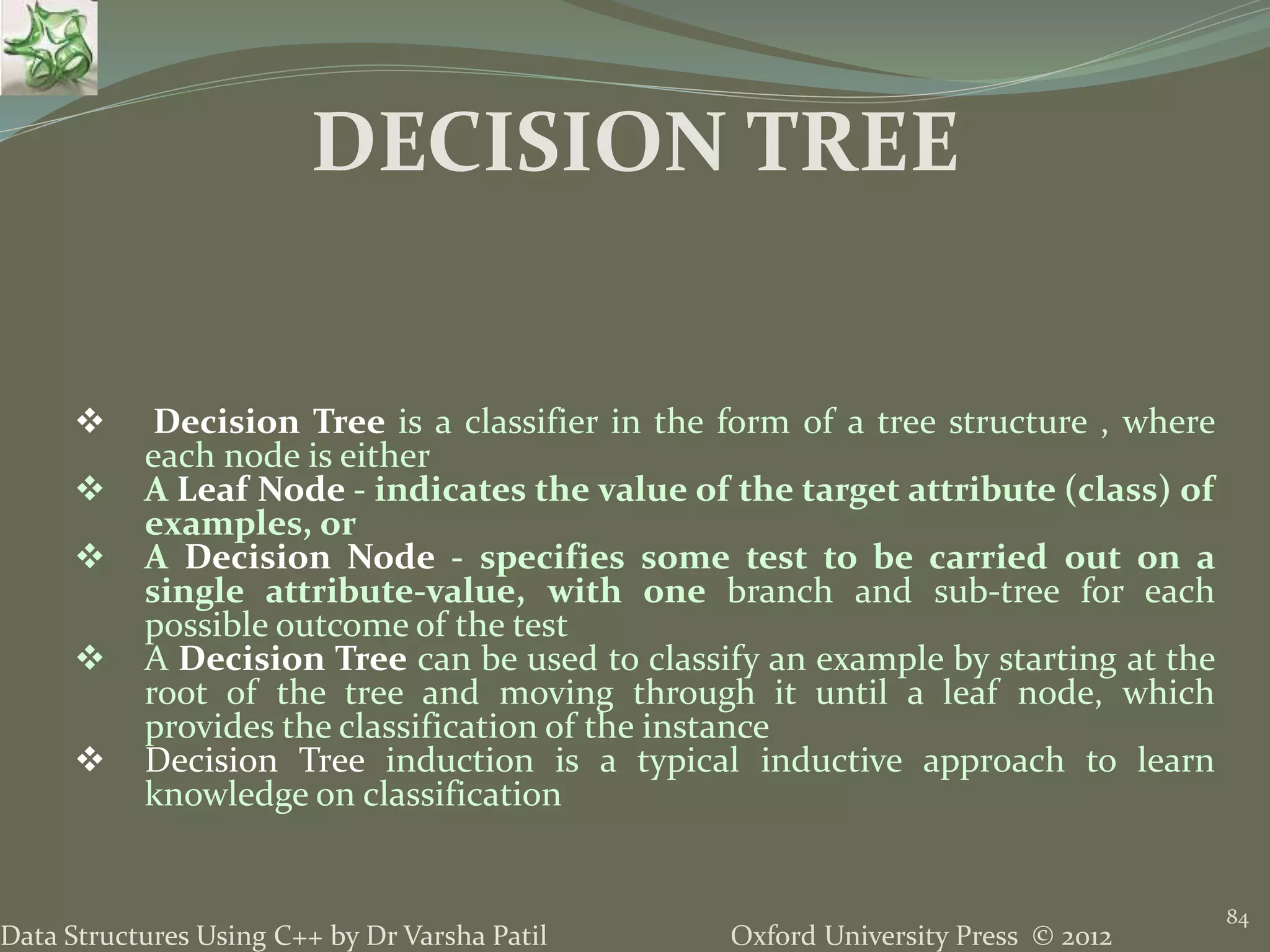 Oxford University Press © 2012Data Structures Using C++ by Dr Varsha Patil 84  Decision Tree is a classifier in the form of a tree structure , where each node is either  A Leaf Node - indicates the value of the target attribute (class) of examples, or  A Decision Node - specifies some test to be carried out on a single attribute-value, with one branch and sub-tree for each possible outcome of the test  A Decision Tree can be used to classify an example by starting at the root of the tree and moving through it until a leaf node, which provides the classification of the instance  Decision Tree induction is a typical inductive approach to learn knowledge on classification DECISION TREE 