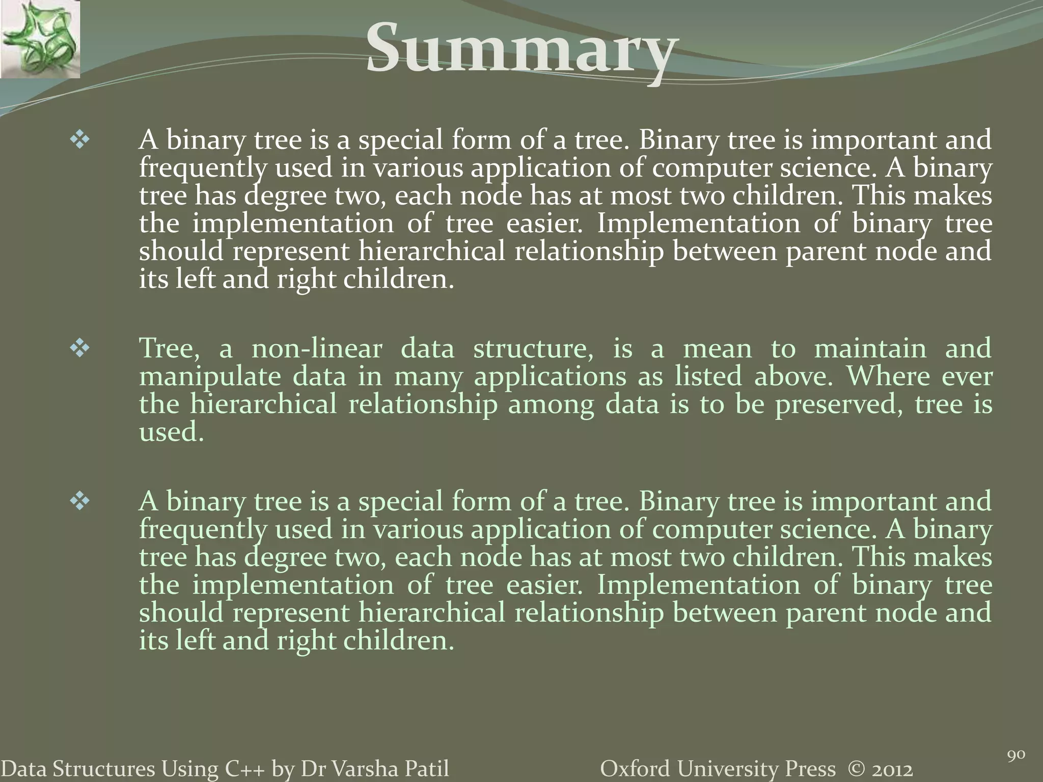 Oxford University Press © 2012Data Structures Using C++ by Dr Varsha Patil 90  A binary tree is a special form of a tree. Binary tree is important and frequently used in various application of computer science. A binary tree has degree two, each node has at most two children. This makes the implementation of tree easier. Implementation of binary tree should represent hierarchical relationship between parent node and its left and right children.  Tree, a non-linear data structure, is a mean to maintain and manipulate data in many applications as listed above. Where ever the hierarchical relationship among data is to be preserved, tree is used.  A binary tree is a special form of a tree. Binary tree is important and frequently used in various application of computer science. A binary tree has degree two, each node has at most two children. This makes the implementation of tree easier. Implementation of binary tree should represent hierarchical relationship between parent node and its left and right children. Summary 