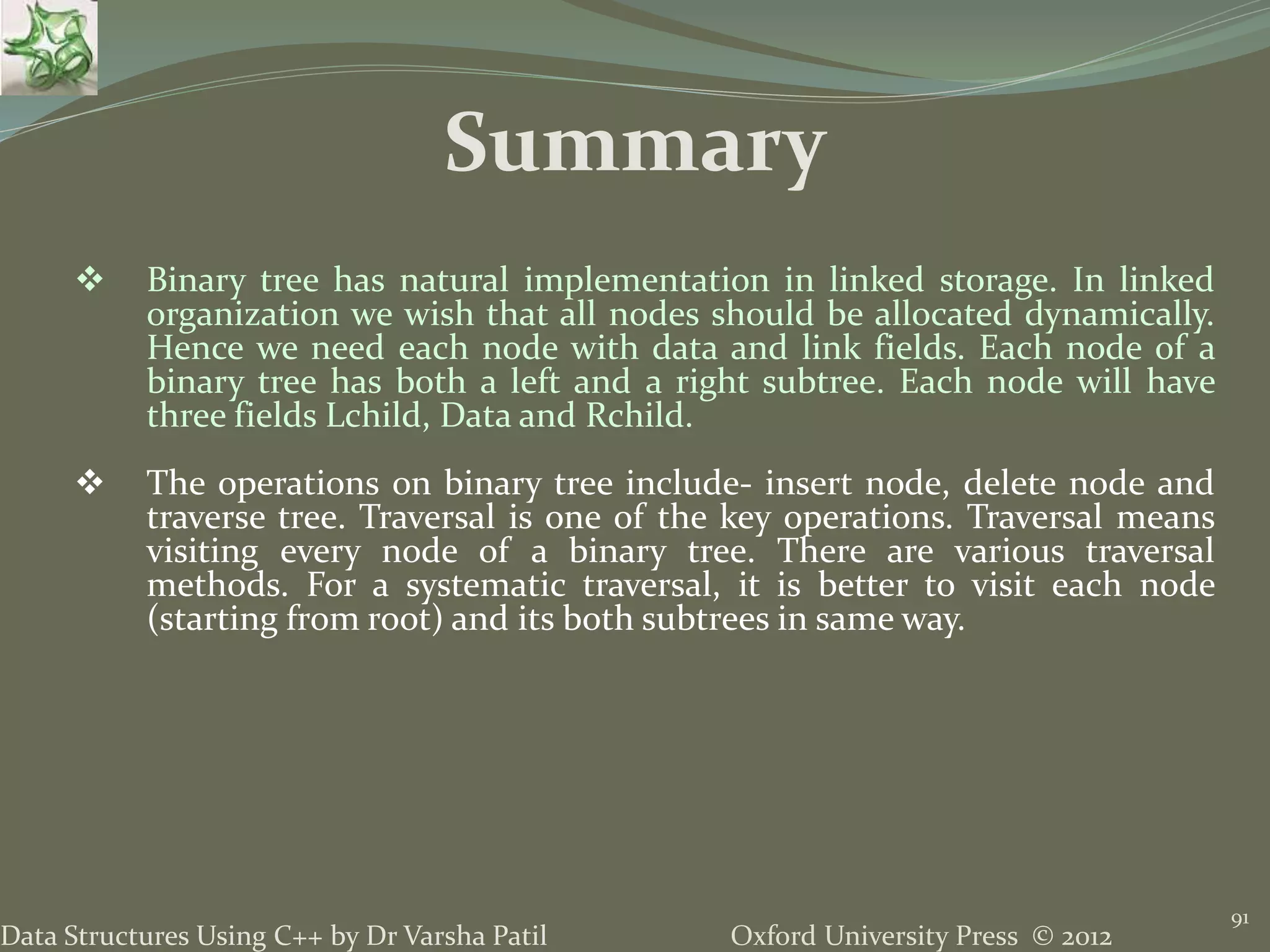 Oxford University Press © 2012Data Structures Using C++ by Dr Varsha Patil 91  Binary tree has natural implementation in linked storage. In linked organization we wish that all nodes should be allocated dynamically. Hence we need each node with data and link fields. Each node of a binary tree has both a left and a right subtree. Each node will have three fields Lchild, Data and Rchild.  The operations on binary tree include- insert node, delete node and traverse tree. Traversal is one of the key operations. Traversal means visiting every node of a binary tree. There are various traversal methods. For a systematic traversal, it is better to visit each node (starting from root) and its both subtrees in same way. Summary 
