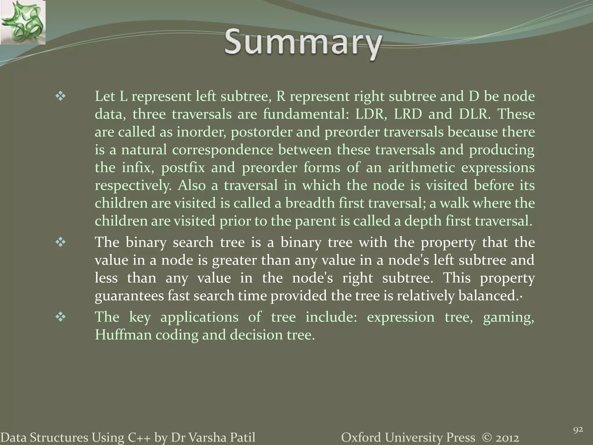 Oxford University Press © 2012Data Structures Using C++ by Dr Varsha Patil 92  Let L represent left subtree, R represent right subtree and D be node data, three traversals are fundamental: LDR, LRD and DLR. These are called as inorder, postorder and preorder traversals because there is a natural correspondence between these traversals and producing the infix, postfix and preorder forms of an arithmetic expressions respectively. Also a traversal in which the node is visited before its children are visited is called a breadth first traversal; a walk where the children are visited prior to the parent is called a depth first traversal.  The binary search tree is a binary tree with the property that the value in a node is greater than any value in a node's left subtree and less than any value in the node's right subtree. This property guarantees fast search time provided the tree is relatively balanced.·  The key applications of tree include: expression tree, gaming, Huffman coding and decision tree. 