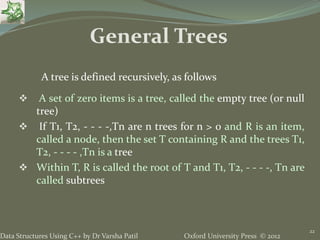 Oxford University Press © 2012Data Structures Using C++ by Dr Varsha Patil
22
 A set of zero items is a tree, called the empty tree (or null
tree)
 If T1, T2, - - - -,Tn are n trees for n > 0 and R is an item,
called a node, then the set T containing R and the trees T1,
T2, - - - - ,Tn is a tree
 Within T, R is called the root of T and T1, T2, - - - -, Tn are
called subtrees
A tree is defined recursively, as follows
General Trees
 