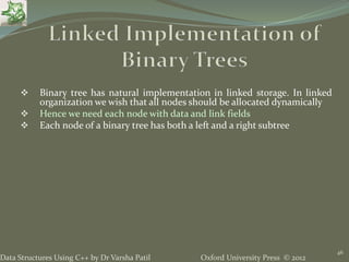 Oxford University Press © 2012Data Structures Using C++ by Dr Varsha Patil
46
 Binary tree has natural implementation in linked storage. In linked
organization we wish that all nodes should be allocated dynamically
 Hence we need each node with data and link fields
 Each node of a binary tree has both a left and a right subtree
 