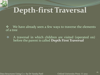 Oxford University Press © 2012Data Structures Using C++ by Dr Varsha Patil
66
 We have already seen a few ways to traverse the elements
of a tree
 A traversal in which children are visited (operated on)
before the parent is called Depth First Traversal
Depth-first Traversal
 