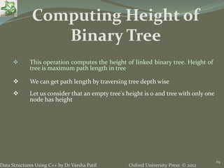 Oxford University Press © 2012Data Structures Using C++ by Dr Varsha Patil
69
 This operation computes the height of linked binary tree. Height of
tree is maximum path length in tree
 We can get path length by traversing tree depth wise
 Let us consider that an empty tree's height is 0 and tree with only one
node has height
Computing Height of
Binary Tree
 