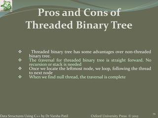 Oxford University Press © 2012Data Structures Using C++ by Dr Varsha Patil
79
 Threaded binary tree has some advantages over non-threaded
binary tree.
 The traversal for threaded binary tree is straight forward. No
recursion or stack is needed
 Once we locate the leftmost node, we loop, following the thread
to next node
 When we find null thread, the traversal is complete
Pros and Cons of
Threaded Binary Tree
 