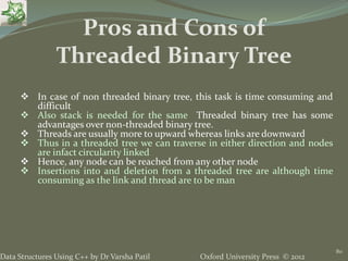 Oxford University Press © 2012Data Structures Using C++ by Dr Varsha Patil
80
 In case of non threaded binary tree, this task is time consuming and
difficult
 Also stack is needed for the same Threaded binary tree has some
advantages over non-threaded binary tree.
 Threads are usually more to upward whereas links are downward
 Thus in a threaded tree we can traverse in either direction and nodes
are infact circularity linked
 Hence, any node can be reached from any other node
 Insertions into and deletion from a threaded tree are although time
consuming as the link and thread are to be man
Pros and Cons of
Threaded Binary Tree
 