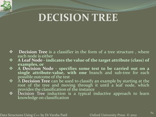 Oxford University Press © 2012Data Structures Using C++ by Dr Varsha Patil
84
 Decision Tree is a classifier in the form of a tree structure , where
each node is either
 A Leaf Node - indicates the value of the target attribute (class) of
examples, or
 A Decision Node - specifies some test to be carried out on a
single attribute-value, with one branch and sub-tree for each
possible outcome of the test
 A Decision Tree can be used to classify an example by starting at the
root of the tree and moving through it until a leaf node, which
provides the classification of the instance
 Decision Tree induction is a typical inductive approach to learn
knowledge on classification
DECISION TREE
 