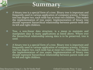 Oxford University Press © 2012Data Structures Using C++ by Dr Varsha Patil
90
 A binary tree is a special form of a tree. Binary tree is important and
frequently used in various application of computer science. A binary
tree has degree two, each node has at most two children. This makes
the implementation of tree easier. Implementation of binary tree
should represent hierarchical relationship between parent node and
its left and right children.
 Tree, a non-linear data structure, is a mean to maintain and
manipulate data in many applications as listed above. Where ever
the hierarchical relationship among data is to be preserved, tree is
used.
 A binary tree is a special form of a tree. Binary tree is important and
frequently used in various application of computer science. A binary
tree has degree two, each node has at most two children. This makes
the implementation of tree easier. Implementation of binary tree
should represent hierarchical relationship between parent node and
its left and right children.
Summary
 
