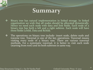 Oxford University Press © 2012Data Structures Using C++ by Dr Varsha Patil
91
 Binary tree has natural implementation in linked storage. In linked
organization we wish that all nodes should be allocated dynamically.
Hence we need each node with data and link fields. Each node of a
binary tree has both a left and a right subtree. Each node will have
three fields Lchild, Data and Rchild.
 The operations on binary tree include- insert node, delete node and
traverse tree. Traversal is one of the key operations. Traversal means
visiting every node of a binary tree. There are various traversal
methods. For a systematic traversal, it is better to visit each node
(starting from root) and its both subtrees in same way.
Summary
 