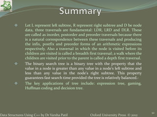 Oxford University Press © 2012Data Structures Using C++ by Dr Varsha Patil
92
 Let L represent left subtree, R represent right subtree and D be node
data, three traversals are fundamental: LDR, LRD and DLR. These
are called as inorder, postorder and preorder traversals because there
is a natural correspondence between these traversals and producing
the infix, postfix and preorder forms of an arithmetic expressions
respectively. Also a traversal in which the node is visited before its
children are visited is called a breadth first traversal; a walk where the
children are visited prior to the parent is called a depth first traversal.
 The binary search tree is a binary tree with the property that the
value in a node is greater than any value in a node's left subtree and
less than any value in the node's right subtree. This property
guarantees fast search time provided the tree is relatively balanced.·
 The key applications of tree include: expression tree, gaming,
Huffman coding and decision tree.
 