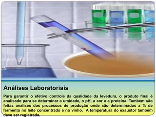 Análises Laboratoriais
Para garantir o efetivo controle da qualidade da levedura, o produto final é
analisado para se determinar a umidade, o pH, a cor e a proteína. Também são
feitas analises dos processos de produção onde são determinados a % de
fermento no leite concentrado e no vinho. A temperatura do exaustor também
deve ser registrada.
 