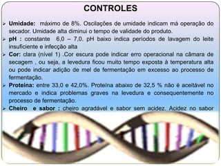 CONTROLES
 Umidade: máximo de 8%. Oscilações de umidade indicam má operação do
    secador. Umidade alta diminui o tempo de validade do produto.
   pH : constante 6,0 – 7,0. pH baixo indica períodos de lavagem do leite
    insuficiente e infecção alta
   Cor: clara (nível 1) .Cor escura pode indicar erro operacional na câmara de
    secagem , ou seja, a levedura ficou muito tempo exposta à temperatura alta
    ou pode indicar adição de mel de fermentação em excesso ao processo de
    fermentação.
   Proteína: entre 33,0 e 42,0%. Proteína abaixo de 32,5 % não é aceitável no
    mercado e indica problemas graves na levedura e consequentemente no
    processo de fermentação.
   Cheiro e sabor : cheiro agradável e sabor sem acidez. Acidez no sabor
    indica infecção alta na fermentação.
 
