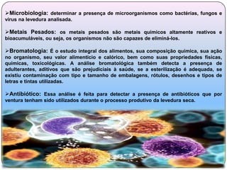 Microbiologia: determinar a presença de microorganismos como bactérias, fungos e
vírus na levedura analisada.

Metais Pesados: os metais pesados são metais quimicos altamente reativos e
bioacumuláveis, ou seja, os organismos não são capazes de eliminá-los.

Bromatologia: É o estudo integral dos alimentos, sua composição química, sua ação
no organismo, seu valor alimentício e calórico, bem como suas propriedades físicas,
químicas, toxicológicas. A análise bromatológica também detecta a presença de
adulterantes, aditivos que são prejudiciais à saúde, se a esterilização é adequada, se
existiu contaminação com tipo e tamanho de embalagens, rótulos, desenhos e tipos de
letras e tintas utilizadas.

Antibiótico: Essa análise é feita para detectar a presença de antibióticos que por
ventura tenham sido utilizados durante o processo produtivo da levedura seca.
 