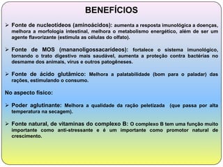 BENEFÍCIOS
 Fonte de nucleotídeos (aminoácidos): aumenta a resposta imunológica a doenças,
  melhora a morfologia intestinal, melhora o metabolismo energético, além de ser um
  agente flavorizante (estimula as células do olfato).

 Fonte de MOS (mananoligossacarídeos): fortalece o sistema imunológico,
  tornando o trato digestivo mais saudável, aumenta a proteção contra bactérias no
  desmame dos animais, vírus e outros patogêneses.

 Fonte de ácido glutâmico: Melhora a palatabilidade (bom para o paladar) das
  rações, estimulando o consumo.

No aspecto físico:

 Poder aglutinante: Melhora a qualidade da ração peletizada (que passa por alta
  temperatura na secagem).

 Fonte natural, de vitaminas do complexo B: O complexo B tem uma função muito
  importante como anti-stressante e é um importante como promotor natural de
  crescimento.
 