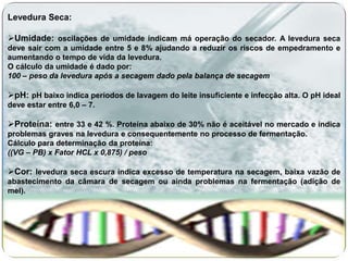 Levedura Seca:

Umidade: oscilações de umidade indicam má operação do secador. A levedura seca
deve sair com a umidade entre 5 e 8% ajudando a reduzir os riscos de empedramento e
aumentando o tempo de vida da levedura.
O cálculo da umidade é dado por:
100 – peso da levedura após a secagem dado pela balança de secagem

pH: pH baixo indica períodos de lavagem do leite insuficiente e infecção alta. O pH ideal
deve estar entre 6,0 – 7.

Proteína: entre 33 e 42 %. Proteína abaixo de 30% não é aceitável no mercado e indica
problemas graves na levedura e consequentemente no processo de fermentação.
Cálculo para determinação da proteína:
((VG – PB) x Fator HCL x 0,875) / peso

Cor: levedura seca escura indica excesso de temperatura na secagem, baixa vazão de
abastecimento da câmara de secagem ou ainda problemas na fermentação (adição de
mel).
 