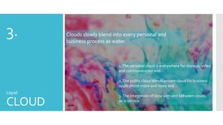 3.

Clouds slowly blend into every personal and
business process as water.

1. The personal cloud is everywhere for storage, video
and communication and…
2. The public cloud blends private cloud for business
applications more and more and…

Liquid

CLOUD

3. The integration of data with and between clouds
as-a-service.

 
