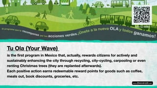 Tu Ola (Your Wave)
is the first program in Mexico that, actually, rewards citizens for actively and
sustainably enhancing the city through recycling, city-cycling, carpooling or even
renting Christmas trees (they are replanted afterwards).
Each positive action earns redeemable reward points for goods such as coffee,
meals out, book discounts, groceries, etc.
Scan for VIDEO
 