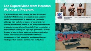 (The Supercitizens from Houston We Have A Program)
started on MVS (Mexican broadcasters) as a sarcastic
parody on the daily grind of Mexican life. Taking aim
at things, from potholes to abuses of power and even
creating an alternative version of the new (controversial and
unpopular) energy reforms. Essentially it is a combination of
highly charged comedy and a younger generation’s outlook
brought to bear on those issues currently engrossing the
nation. They were even suspended from MVS as a
consequence of their support for a colleague (Carmen
Aristegui). Their parodies continue now on YouTube.
Los Supercívicos from Houston
We Have a Program.
 