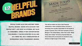 PEOPLE POWER ALSO RISE ANOTHER TREND:
HELPFUL BRANDS. TAKING INTO ACCOUNT THAT
PEOPLE DON’T JUST EXIST AS CITIZENS, BUT ALSO
AS CONSUMERS, OPENS UP NEW OPPORTUNITIES
FOR BRANDS. IT CAN BE EXPECTED IN 2014 AND
2015 THERE WILL BE A CONSOLIDATION OF
INCREASINGLY MORE TRANSPARENT BRANDS.
This will be evident not only in their financial
statements or their ecological actions, but also in
becoming more socially responsible for the benefit of
people in general. One of the best examples is Pret A
Manger in the United States. Under their motto "Made
Today, Gone Today" all food is prepared daily and
those dishes left unconsumed are donated to soup
kitchens to fight hunger in the streets.
 