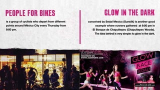 conceived by Sedal Mexico (Sunsilk) is another good
example where runners gathered at 9:00 pm in
El Bosque de Chapultepec (Chapultepec Woods).
The idea behind is very simple: to glow in the dark.
is a group of cyclists who depart from different
points around México City every Thursday from
9:00 pm.
 
