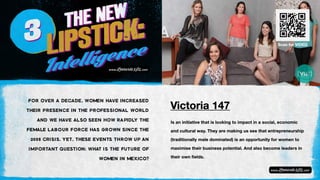 Is an initiative that is looking to impact in a social, economic
and cultural way. They are making us see that entrepreneurship
(traditionally male dominated) is an opportunity for women to
maximise their business potential. And also become leaders in
their own fields.
Victoria 147
FOR OVER A DECADE, WOMEN HAVE INCREASED
THEIR PRESENCE IN THE PROFESSIONAL WORLD
AND WE HAVE ALSO SEEN HOW RAPIDLY THE
FEMALE LABOUR FORCE HAS GROWN SINCE THE
2008 CRISIS. YET, THESE EVENTS THROW UP AN
IMPORTANT QUESTION: WHAT IS THE FUTURE OF
WOMEN IN MEXICO?
Scan for VIDEO
 