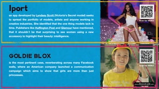 an app developed by Lyndsey Scott (Victoria's Secret model) seeks
to spread the portfolio of models, artists and anyone working in
creative industries. She identified that the one thing models lack is
time. Publishers like Huffington Post and Glamour have mentioned,
that it shouldn´t be that surprising to see women using a new
accessory to highlight their beauty: intelligence.
Scan for VIDEO
is the most pertinent case, reverberating across many Facebook
walls, where an American company launched a communication
campaign which aims to show that girls are more than just
princesses.
Scan for VIDEO
 