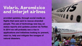 provided updates, through social media on
flights that were sent to rescue stranded
people. The use of technology was key, on
status reports and updates posted via Twitter.
In 2014 we will probably see a rise in
applications and initiatives looking to: prevent,
react to, help and mitigate the ravages of
natural disasters.
 