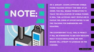 ON 16 JANUARY, COURTS APPROVED MOBILE-‐
PHONE-‐TRACKING WITHOUT THE NEED OF AN
ORDER. THIS WILL ENABLE PROSECUTORS TO
TRACK THE GEO-‐LOCATION OF MOBILE PHONES
IN REAL TIME. ALTHOUGH, MANY PEOPLE ARE IN
FAVOUR THIS OPENS UP OPPORTUNITIES TO USE
THIS TRACKING FOR EMERGENCIES AND
DISASTERS.
 
THE COUNTERPOINT TO ALL THIS, IS PRIVACY.
IT WILL BE INTERESTING TO SEE HOW MEXICANS
REACT TO SUCH REGULATIONS AND HOW
BRANDS WILL ATTEMPT TO LEVERAGE ON THE
CHANGES.
 