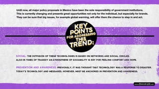 Until now, all major policy proposals in Mexico have been the sole responsibility of government institutions.
This is currently changing and presents great opportunities not only for the individual, but especially for brands.
They can be sure that big issues, for example global warming, will offer them the chance to step in and act.
 