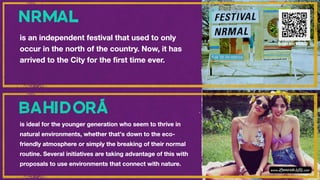 is an independent festival that used to only
occur in the north of the country. Now, it has
arrived to the City for the first time ever.
is ideal for the younger generation who seem to thrive in
natural environments, whether that’s down to the eco-
friendly atmosphere or simply the breaking of their normal
routine. Several initiatives are taking advantage of this with
proposals to use environments that connect with nature.
Scan for VIDEO
 