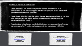 Contact us for one of our Services:
!
- Trend Reports: A full inform that portrait business opportunities as a
consequence of the cultural triggers that are changing the habits, values and
priorities of the Mexican consumer.
!
- Trend Tours: A full day tour that shows the real Mexican experience by the hand
of a historian, a trend hunter and the innovators that are changing the
conversation in the country.
!
- Training: Learn how to spot trends. Get to know a new approach to define your
consumers profile. From the early adopters to the mainstream in Mexico.
Gaby Arriaga
Co-Founder & CEO
gabysonic@L-1452.com
@gabysun
+52 (55) 4336-0895
Sandra Arriaga
Co-Founder & Managing Director
sandra@L-1452.com
@Chanis_Hilton
+52 (55) 4336-0895
 