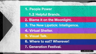 1. People Power
1.2 Helpful Brands.
2. Blame it on the Moonlight.
3. The New Lipstick: Intelligence.
4. Virtual Shelter.
5. Visual Talk.
6. Where to eat? Wherever!
7. Generation Festival.
 