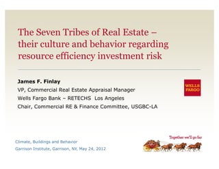 The Seven Tribes of Real Estate –
 their culture and behavior regarding
 resource efficiency investment risk

 James F. Finlay
 VP, Commercial Real Estate Appraisal Manager
 Wells Fargo Bank – RETECHS Los Angeles
 Chair, Commercial RE & Finance Committee, USGBC-LA




Climate, Buildings and Behavior
Garrison Institute, Garrison, NY, May 24, 2012
 