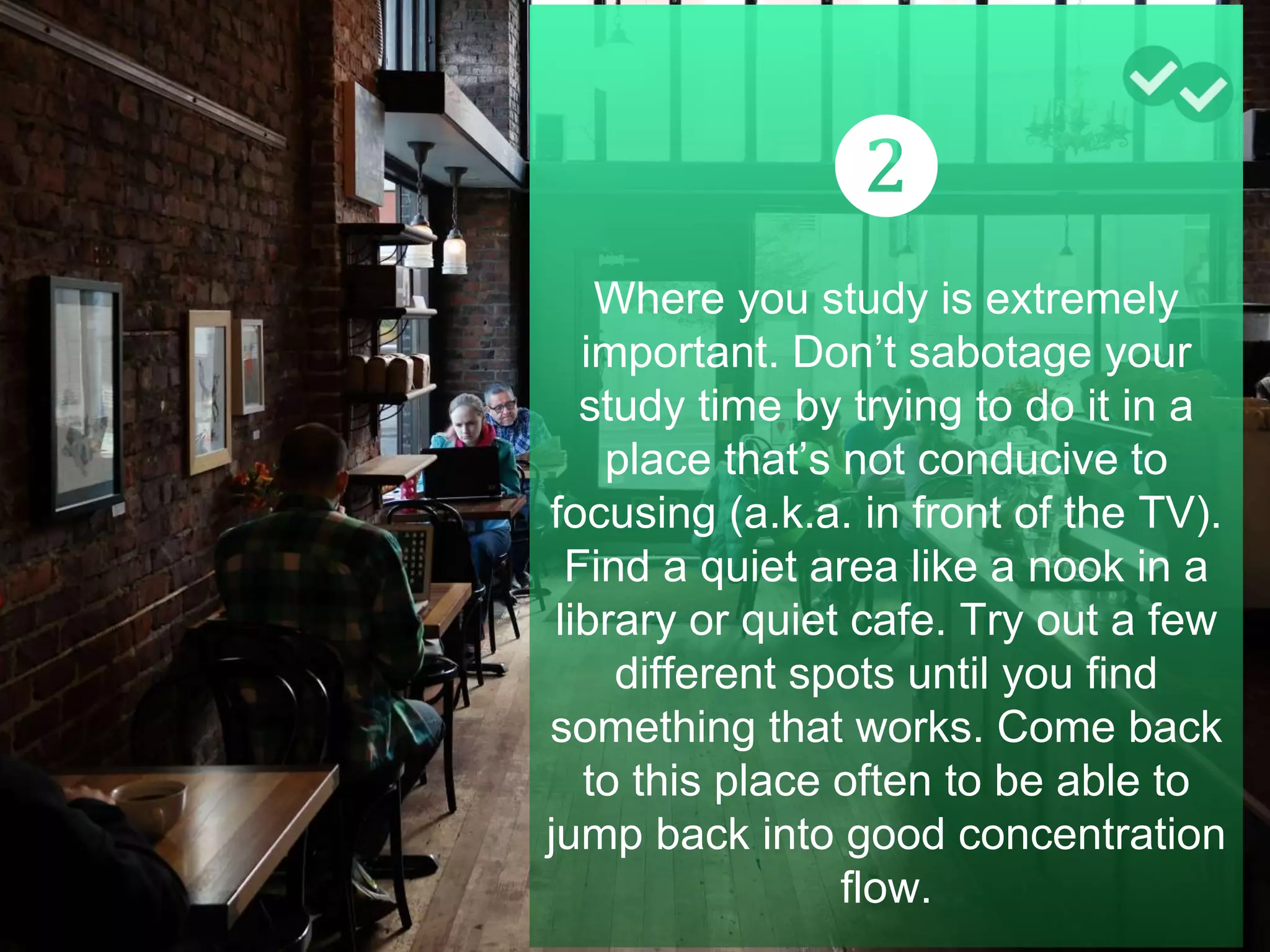 ❷
Where you study is extremely
important. Don’t sabotage your
study time by trying to do it in a
place that’s not conducive to
focusing (a.k.a. in front of the TV).
Find a quiet area like a nook in a
library or quiet cafe. Try out a few
different spots until you find
something that works. Come back
to this place often to be able to
jump back into good concentration
flow.
 