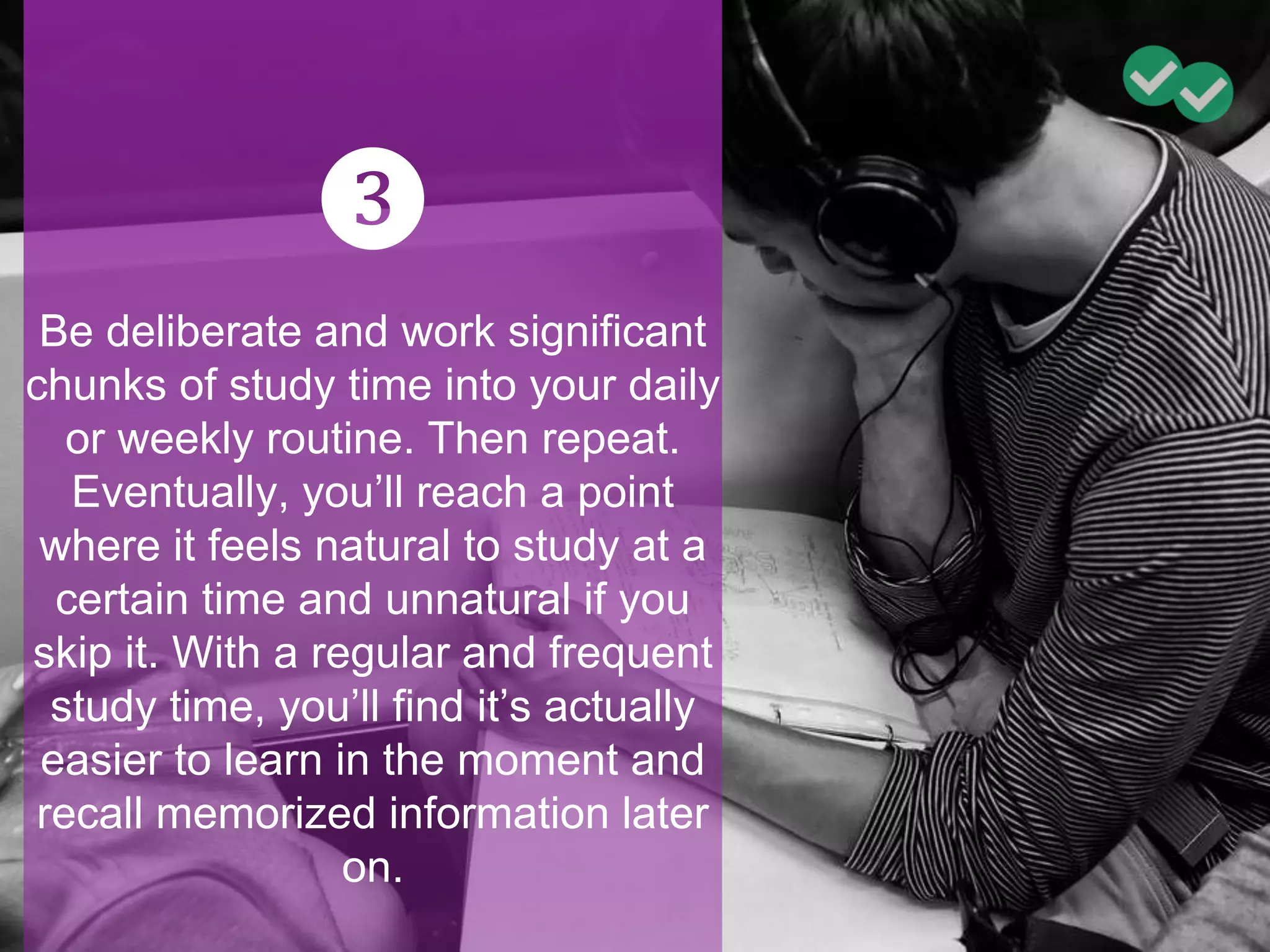 ❸
Be deliberate and work significant
chunks of study time into your daily
or weekly routine. Then repeat.
Eventually, you’ll reach a point
where it feels natural to study at a
certain time and unnatural if you
skip it. With a regular and frequent
study time, you’ll find it’s actually
easier to learn in the moment and
recall memorized information later
on.
 