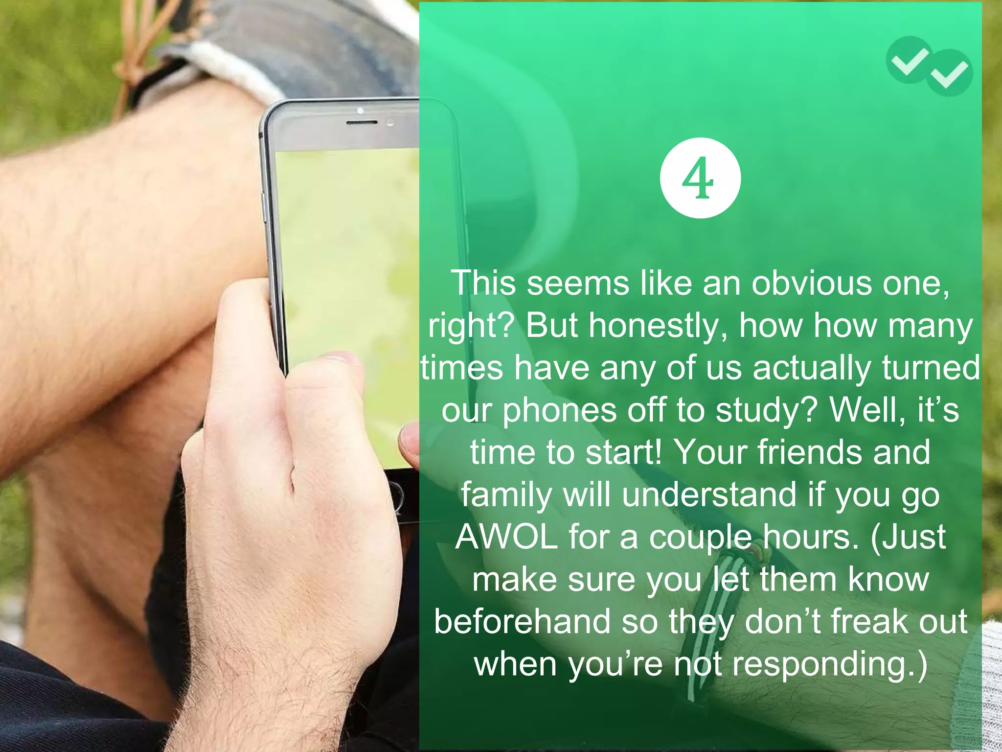 ❹
This seems like an obvious one,
right? But honestly, how how many
times have any of us actually turned
our phones off to study? Well, it’s
time to start! Your friends and
family will understand if you go
AWOL for a couple hours. (Just
make sure you let them know
beforehand so they don’t freak out
when you’re not responding.)
 